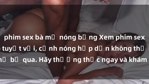 phim sex bà mẹ nóng bỏng Xem phim sex loạn luân vietsub tuyệt vời, cảnh nóng hấp dẫn không thể bỏ qua. Hãy thưởng thức ngay và khám phá cảm xúc mới lạ.