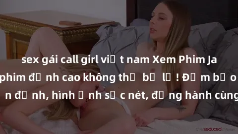 sex gái call girl việt nam Xem Phim Jav Full HD: Những bộ phim đỉnh cao không thể bỏ lỡ! Đảm bảo chất lượng ổn định, hình ảnh sắc nét, đồng hành cùng bạn trong những giây phút thư giãn!