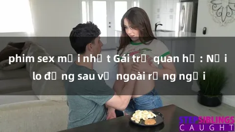 phim sex mới nhất Gái trẻ quan hệ: Nỗi lo đằng sau vẻ ngoài rạng ngời