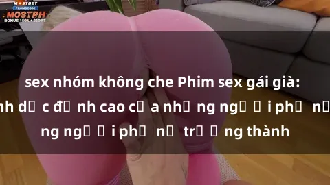 sex nhóm không che Phim sex gái già: Trải nghiệm tình dục đỉnh cao của những người phụ nữ trưởng thành