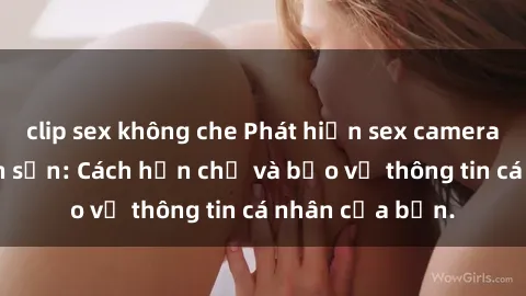 clip sex không che Phát hiện sex camera ẩn trong khách sạn: Cách hạn chế và bảo vệ thông tin cá nhân của bạn.