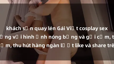 khách sạn quay lén Gái Việt cosplay sexy khiến fan phát cuồng với hình ảnh nóng bỏng và gợi cảm, thu hút hàng ngàn lượt like và share trên mạng xã hội.