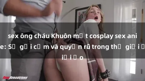 sex ông cháu Khuôn mặt cosplay sex anime: Sự gợi cảm và quyến rũ trong thế giới ảo