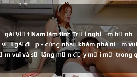 gái Việt Nam làm tình Trải nghiệm hạnh phúc khi làm tình với gái đẹp – cùng nhau khám phá niềm vui và sự lãng mạn đầy mới mẻ trong quan hệ của bạn.