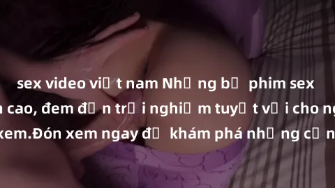 sex video việt nam Những bộ phim sex không che HD đỉnh cao, đem đến trải nghiệm tuyệt vời cho người xem.Đón xem ngay để khám phá những cảnh quay đẹp mắt và kích thích.