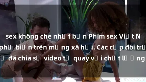 sex không che nhật bản Phim sex Việt Nam HD ngày càng phổ biến trên mạng xã hội. Các cặp đôi trẻ đã chia sẻ video tự quay với chất lượng sắc nét, gợi cảm.