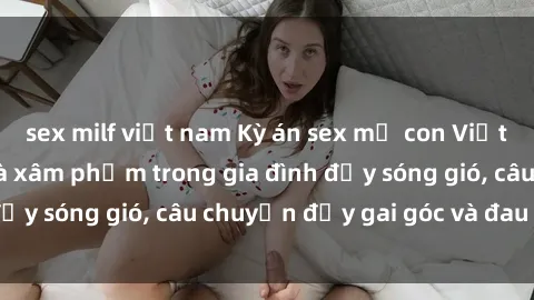 sex milf việt nam Kỳ án sex mẹ con Việt Nam: Sự sở hữu và xâm phạm trong gia đình đầy sóng gió, câu chuyện đầy gai góc và đau lòng.