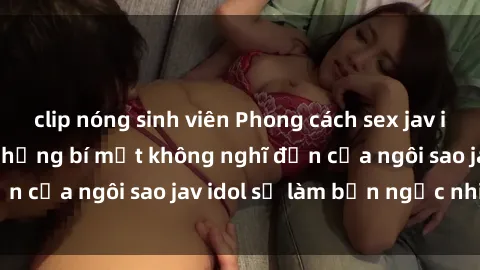 clip nóng sinh viên Phong cách sex jav idol siêu hấp dẫn: Những bí mật không nghĩ đến của ngôi sao jav idol sẽ làm bạn ngạc nhiên!