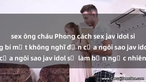 sex ông cháu Phong cách sex jav idol siêu hấp dẫn: Những bí mật không nghĩ đến của ngôi sao jav idol sẽ làm bạn ngạc nhiên!