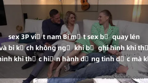 sex 3P việt nam Bí mật sex bị quay lén: Những hậu quả và bi kịch không ngờ khi bị ghi hình khi thực hiện hành động tình dục mà không biết.