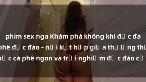 phim sex nga Khám phá không khí độc đáo tại sex quán cà phê độc đáo - nơi kết hợp giữa thưởng thức cà phê ngon và trải nghiệm độc đáo của không gian sex shop.