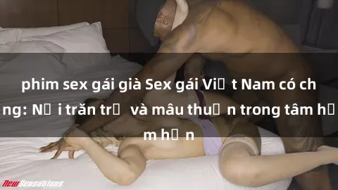 phim sex gái già Sex gái Việt Nam có chồng: Nỗi trăn trở và mâu thuẫn trong tâm hồn