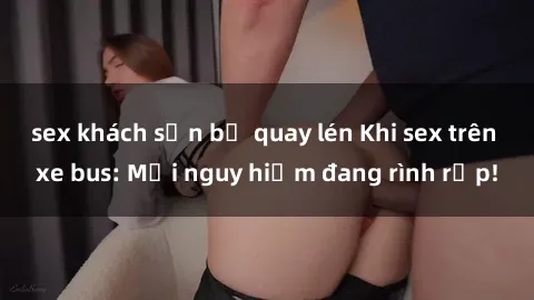 sex khách sạn bị quay lén Khi sex trên xe bus: Mối nguy hiểm đang rình rập!