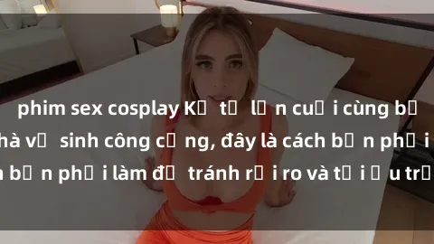 phim sex cosplay Kể từ lần cuối cùng bạn thực hành sex nhà vệ sinh công cộng, đây là cách bạn phải làm để tránh rủi ro và tối ưu trải nghiệm.