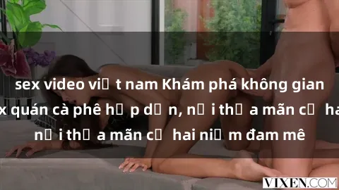 sex video việt nam Khám phá không gian độc đáo tại sex quán cà phê hấp dẫn, nơi thỏa mãn cả hai niềm đam mê