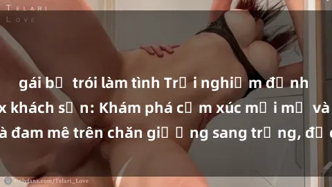 gái bị trói làm tình Trải nghiệm đỉnh cao tình yêu tại sex khách sạn: Khám phá cảm xúc mới mẻ và đam mê trên chăn giường sang trọng, độc đáo, không giới hạn.
