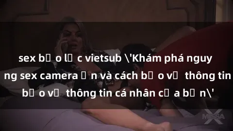 sex bạo lực vietsub 'Khám phá nguy cơ của việc sử dụng sex camera ẩn và cách bảo vệ thông tin cá nhân của bạn'