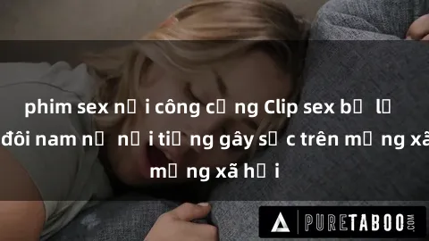 phim sex nơi công cộng Clip sex bị lộ của đôi nam nữ nổi tiếng gây sốc trên mạng xã hội