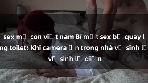 sex mẹ con việt nam Bí mật sex bị quay lén trong toilet: Khi camera ẩn trong nhà vệ sinh lộ diện