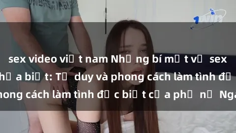 sex video việt nam Những bí mật về sex gái Nga mà bạn chưa biết: Tư duy và phong cách làm tình đặc biệt của phụ nữ Nga