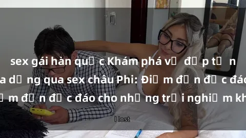 sex gái hàn quốc Khám phá vẻ đẹp tự nhiên và văn hóa đa dạng qua sex châu Phi: Điểm đến độc đáo cho những trải nghiệm khó quên
