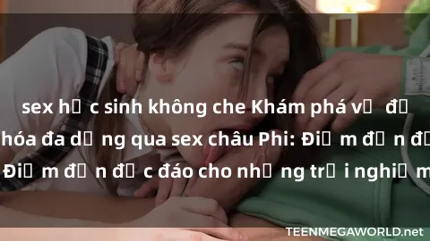 sex học sinh không che Khám phá vẻ đẹp tự nhiên và văn hóa đa dạng qua sex châu Phi: Điểm đến độc đáo cho những trải nghiệm khó quên