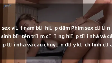sex việt nam bị hiếp dâm Phim sex cưỡng hiếp vietsub: Nữ sinh bị tên trộm cưỡng hiếp tại nhà và câu chuyện đầy kịch tính của vietsub