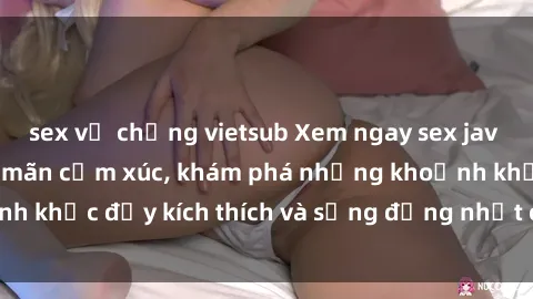 sex vợ chồng vietsub Xem ngay sex jav không che để thỏa mãn cảm xúc, khám phá những khoảnh khắc đầy kích thích và sống động nhất chỉ trong click!