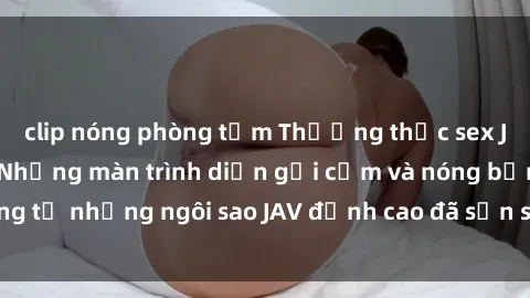 clip nóng phòng tắm Thưởng thức sex JAV idol miễn phí: Những màn trình diễn gợi cảm và nóng bỏng từ những ngôi sao JAV đỉnh cao đã sẵn sàng để bạn khám phá.