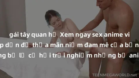 gái tây quan hệ Xem ngay sex anime vietsub cực hot và hấp dẫn để thỏa mãn niềm đam mê của bạn! Đừng bỏ lỡ cơ hội trải nghiệm những bộ anime đỉnh cao chỉ có tại đây!