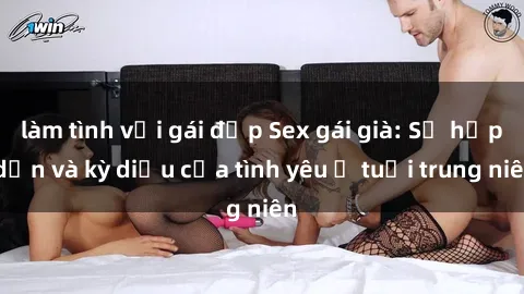 làm tình với gái đẹp Sex gái già: Sự hấp dẫn và kỳ diệu của tình yêu ở tuổi trung niên