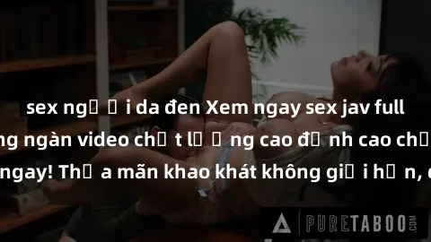 sex người da đen Xem ngay sex jav full HD miễn phí - Hàng ngàn video chất lượng cao đỉnh cao chỉ cần click vào ngay! Thỏa mãn khao khát không giới hạn, đón chờ những trải nghiệm mới lạ!