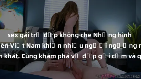 sex gái trẻ đẹp không che Những hình ảnh sex gái sinh viên Việt Nam khiến nhiều người ngưỡng mộ và thèm khát. Cùng khám phá vẻ đẹp gợi cảm và quyến rũ của những cô gái trẻ này.