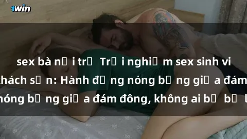 sex bà nội trợ Trải nghiệm sex sinh viên sôi động trong khách sạn: Hành động nóng bỏng giữa đám đông, không ai bị bỏ lỡ