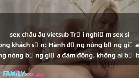 sex châu âu vietsub Trải nghiệm sex sinh viên sôi động trong khách sạn: Hành động nóng bỏng giữa đám đông, không ai bị bỏ lỡ