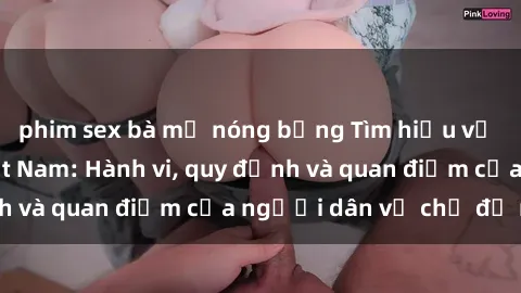 phim sex bà mẹ nóng bỏng Tìm hiểu về văn hóa sex ở Việt Nam: Hành vi, quy định và quan điểm của người dân về chủ đề nóng