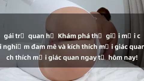 gái trẻ quan hệ Khám phá thế giới mới của sex online: trải nghiệm đam mê và kích thích mọi giác quan ngay từ hôm nay!