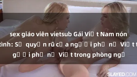 sex giáo viên vietsub Gái Việt Nam nóng bỏng khi làm tình: Sự quyến rũ của người phụ nữ Việt trong phòng ngủ