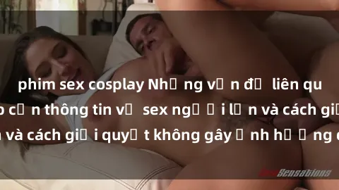 phim sex cosplay Những vấn đề liên quan đến việc tiếp cận thông tin về sex người lớn và cách giải quyết không gây ảnh hưởng đến trẻ em