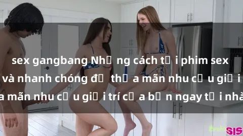 sex gangbang Những cách tải phim sex về máy đơn giản và nhanh chóng để thỏa mãn nhu cầu giải trí của bạn ngay tại nhà