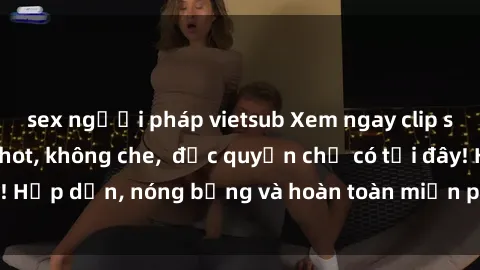 sex người pháp vietsub Xem ngay clip sex không che cực hot, không che,  độc quyền chỉ có tại đây! Hấp dẫn, nóng bỏng và hoàn toàn miễn phí, không thể bỏ qua!