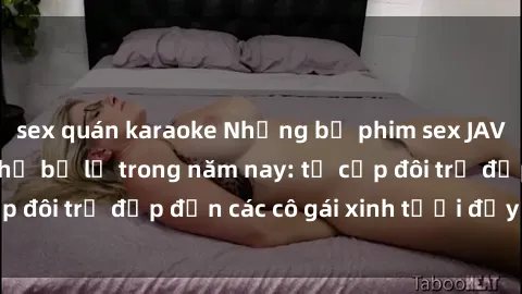 sex quán karaoke Những bộ phim sex JAV hot nhất không thể bỏ lỡ trong năm nay: từ cặp đôi trẻ đẹp đến các cô gái xinh tươi đầy sức hút.