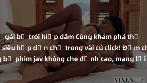 gái bị trói hiếp dâm Cùng khám phá thế giới jav không che siêu hấp dẫn chỉ trong vài cú click! Đắm chìm trong những bộ phim jav không che đỉnh cao, mang lại trải nghiệm thú vị và đầy kích thích.