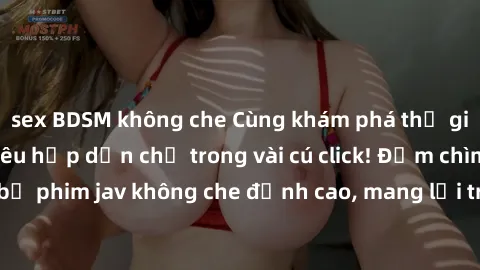 sex BDSM không che Cùng khám phá thế giới jav không che siêu hấp dẫn chỉ trong vài cú click! Đắm chìm trong những bộ phim jav không che đỉnh cao, mang lại trải nghiệm thú vị và đầy kích thích.