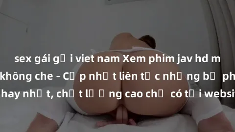 sex gái gọi viet nam Xem phim jav hd miễn phí đỉnh cao không che - Cập nhật liên tục những bộ phim sex hay nhất, chất lượng cao chỉ có tại website chuyên nghiệp hàng đầu.