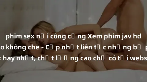 phim sex nơi công cộng Xem phim jav hd miễn phí đỉnh cao không che - Cập nhật liên tục những bộ phim sex hay nhất, chất lượng cao chỉ có tại website chuyên nghiệp hàng đầu.