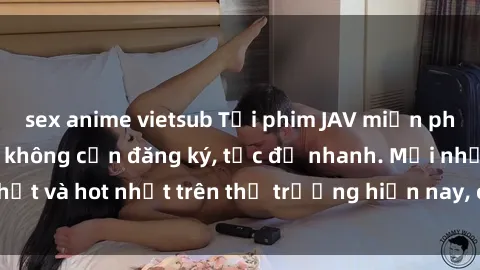 sex anime vietsub Tải phim JAV miễn phí chất lượng cao, không cần đăng ký, tốc độ nhanh. Mới nhất và hot nhất trên thị trường hiện nay, cập nhật hàng ngày.