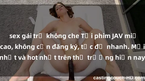 sex gái trẻ không che Tải phim JAV miễn phí chất lượng cao, không cần đăng ký, tốc độ nhanh. Mới nhất và hot nhất trên thị trường hiện nay, cập nhật hàng ngày.