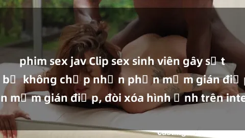 phim sex jav Clip sex sinh viên gây sốt mạng xã hội: Tuyên bố không chấp nhận phần mềm gián điệp, đòi xóa hình ảnh trên internet