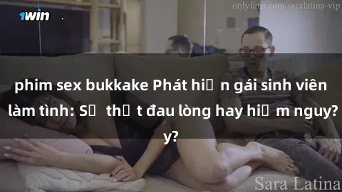 phim sex bukkake Phát hiện gái sinh viên làm tình: Sự thật đau lòng hay hiểm nguy?